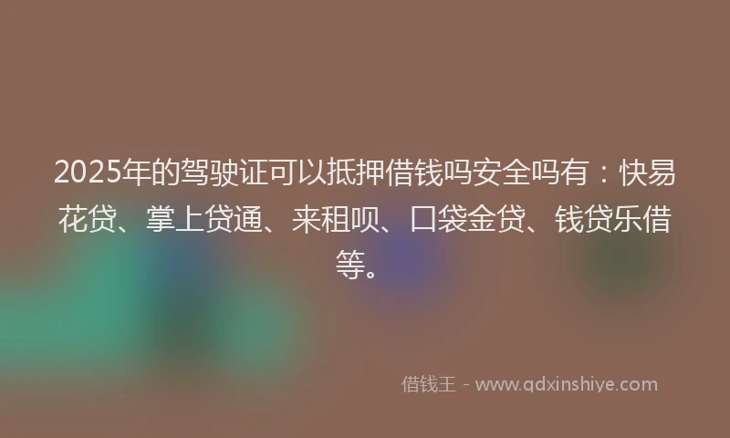 2025年的驾驶证可以抵押借钱吗安全吗有：快易花贷、掌上贷通、来租呗、口袋金贷、钱贷乐借等。