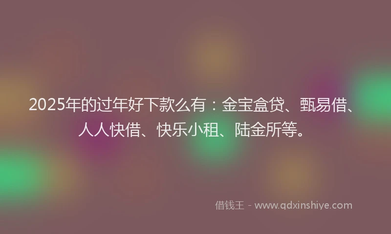 2025年的过年好下款么有：金宝盒贷、甄易借、人人快借、快乐小租、陆金所等。