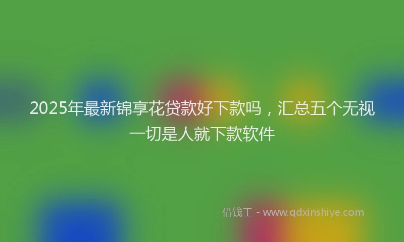 2025年最新锦享花贷款好下款吗，汇总五个无视一切是人就下款软件