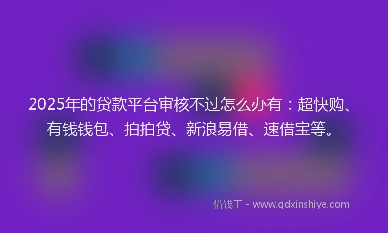 2025年的贷款平台审核不过怎么办有：超快购、有钱钱包、拍拍贷、新浪易借、速借宝等。