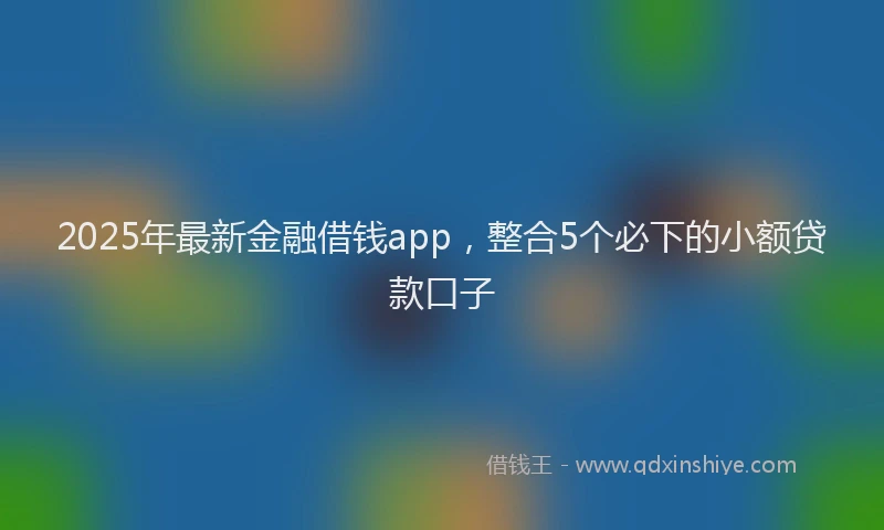 2025年最新金融借钱app，整合5个必下的小额贷款口子