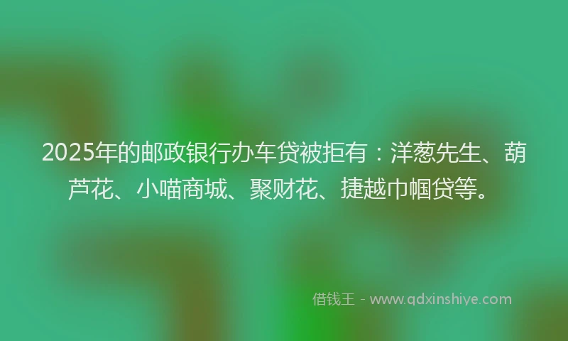 2025年的邮政银行办车贷被拒有：洋葱先生、葫芦花、小喵商城、聚财花、捷越巾帼贷等。