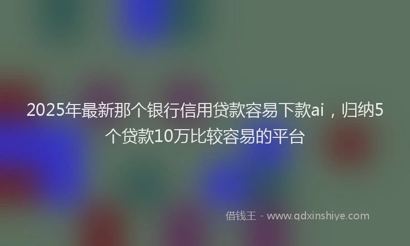 2025年最新那个银行信用贷款容易下款ai，归纳5个贷款10万比较容易的平台