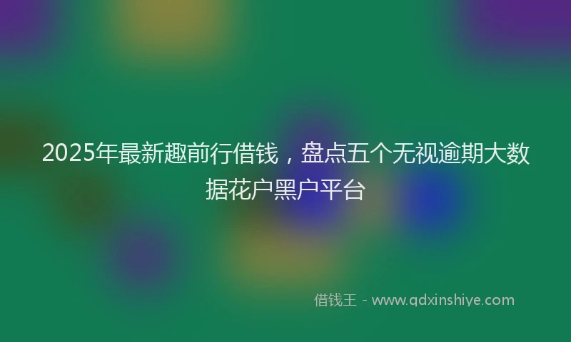 2025年最新趣前行借钱，盘点五个无视逾期大数据花户黑户平台