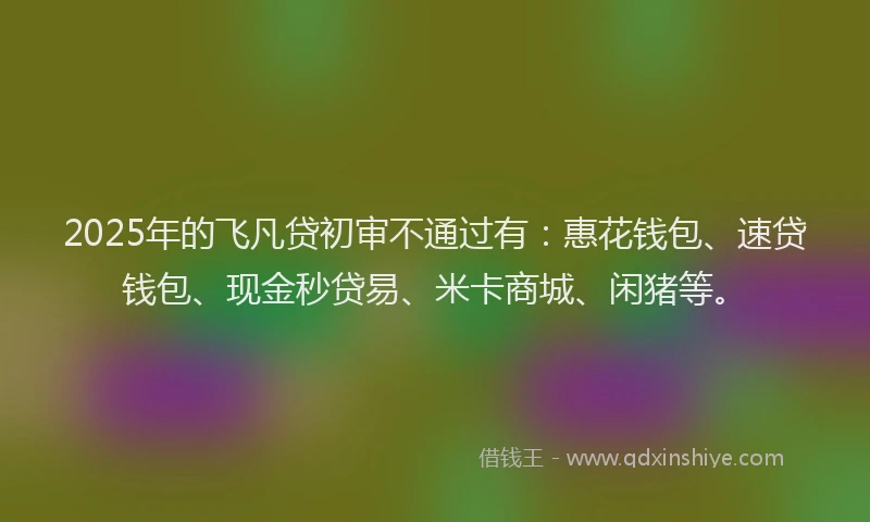 2025年的飞凡贷初审不通过有：惠花钱包、速贷钱包、现金秒贷易、米卡商城、闲猪等。
