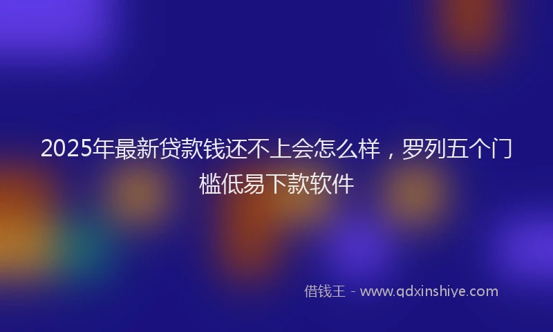 2025年最新贷款钱还不上会怎么样，罗列五个门槛低易下款软件