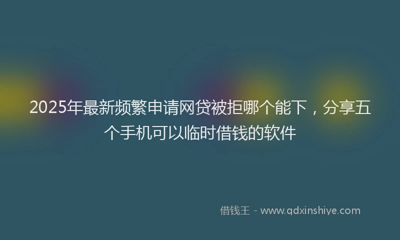 2025年最新频繁申请网贷被拒哪个能下，分享五个手机可以临时借钱的软件