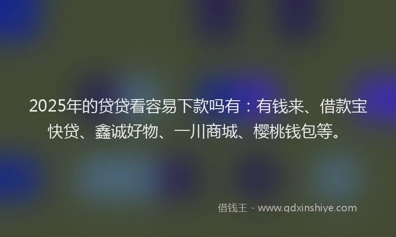2025年的贷贷看容易下款吗有：有钱来、借款宝快贷、鑫诚好物、一川商城、樱桃钱包等。