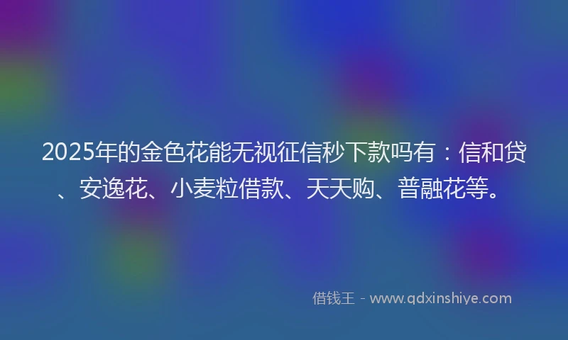 2025年的金色花能无视征信秒下款吗有：信和贷、安逸花、小麦粒借款、天天购、普融花等。