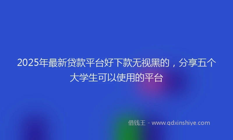 2025年最新贷款平台好下款无视黑的，分享五个大学生可以使用的平台