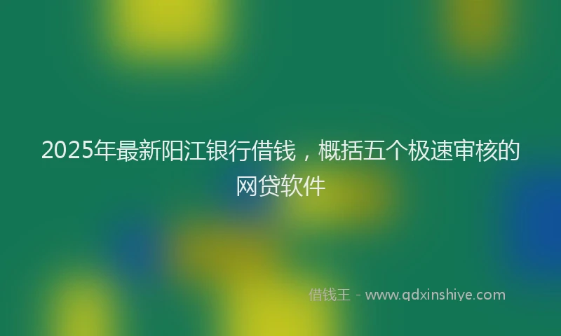 2025年最新阳江银行借钱，概括五个极速审核的网贷软件
