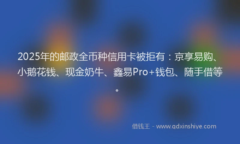 2025年的邮政全币种信用卡被拒有：京享易购、小鹅花钱、现金奶牛、鑫易Pro+钱包、随手借等。