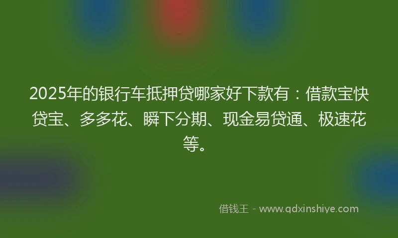 2025年的银行车抵押贷哪家好下款有:借款宝快贷宝、多多花、瞬下分期、现金易贷通、极速花等。