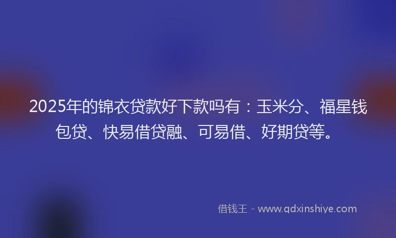 2025年的锦衣贷款好下款吗有：玉米分、福星钱包贷、快易借贷融、可易借、好期贷等。