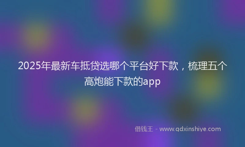 2025年最新车抵贷选哪个平台好下款，梳理五个高炮能下款的app
