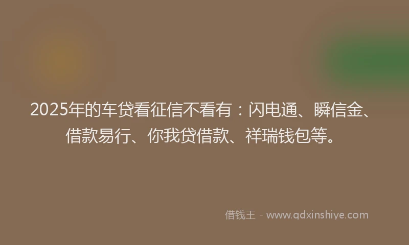 2025年的车贷看征信不看有：闪电通、瞬信金、借款易行、你我贷借款、祥瑞钱包等。