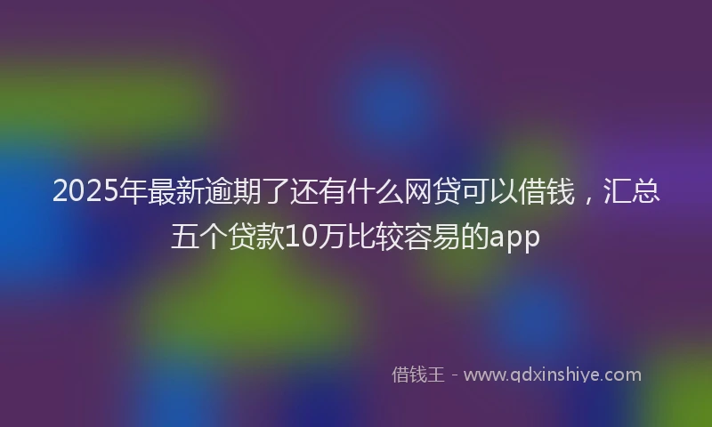2025年最新逾期了还有什么网贷可以借钱，汇总五个贷款10万比较容易的app