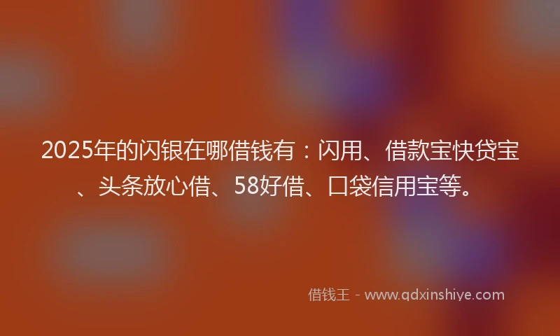 2025年的闪银在哪借钱有：闪用、借款宝快贷宝、头条放心借、58好借、口袋信用宝等。