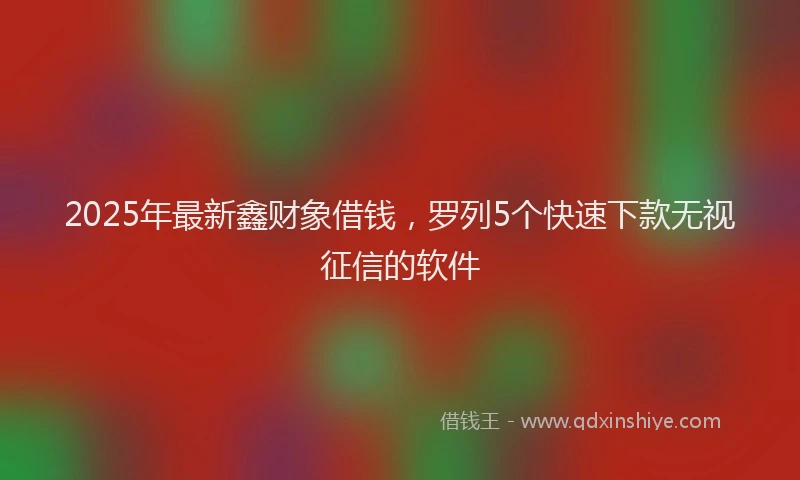 2025年最新鑫财象借钱，罗列5个快速下款无视征信的软件