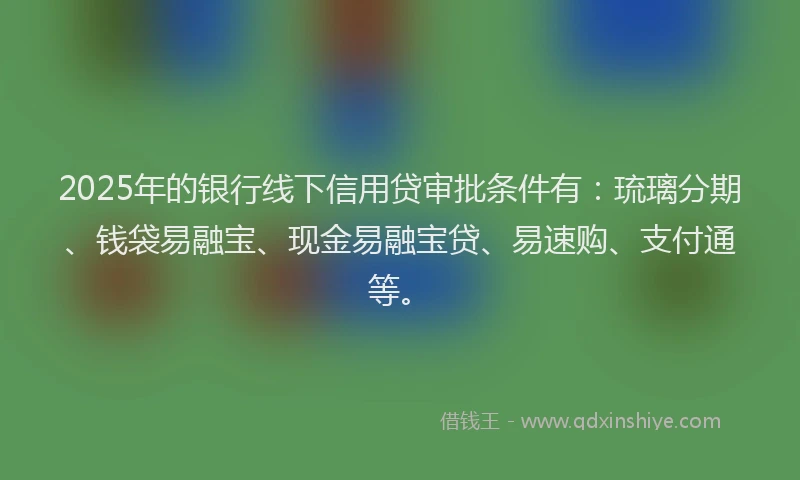 2025年的银行线下信用贷审批条件有：琉璃分期、钱袋易融宝、现金易融宝贷、易速购、支付通等。