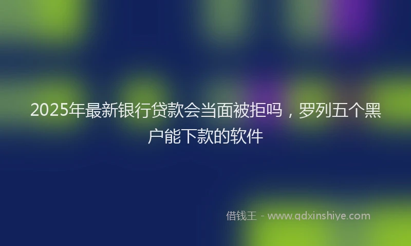 2025年最新银行贷款会当面被拒吗，罗列五个黑户能下款的软件