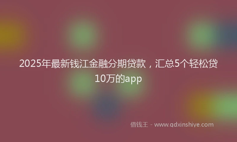 2025年最新钱江金融分期贷款，汇总5个轻松贷10万的app