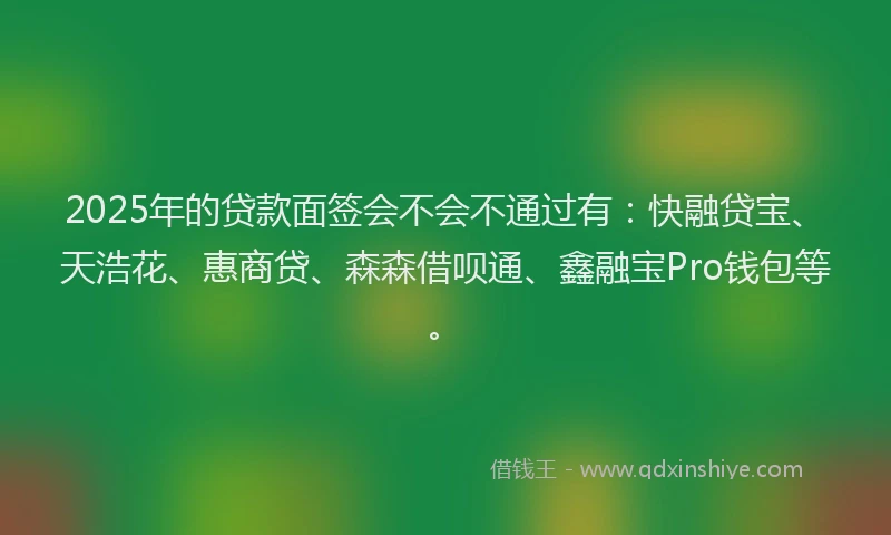 2025年的贷款面签会不会不通过有：快融贷宝、天浩花、惠商贷、森森借呗通、鑫融宝Pro钱包等。