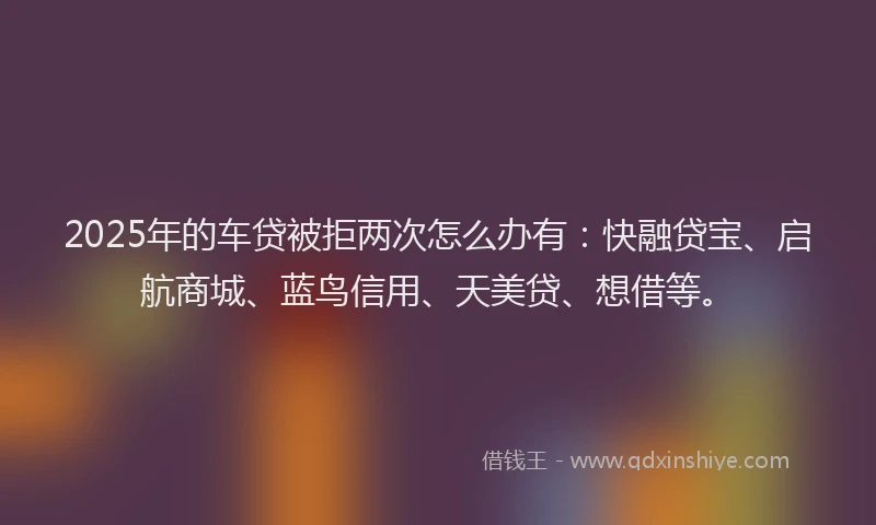 2025年的车贷被拒两次怎么办有：快融贷宝、启航商城、蓝鸟信用、天美贷、想借等。