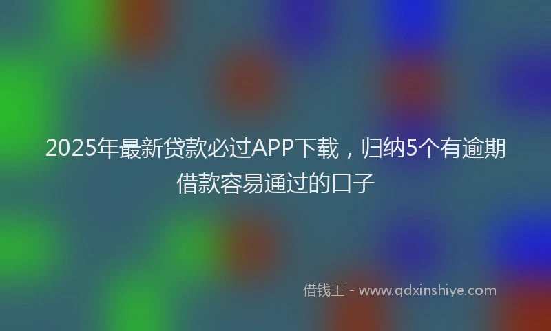 2025年最新贷款必过APP下载，归纳5个有逾期借款容易通过的口子