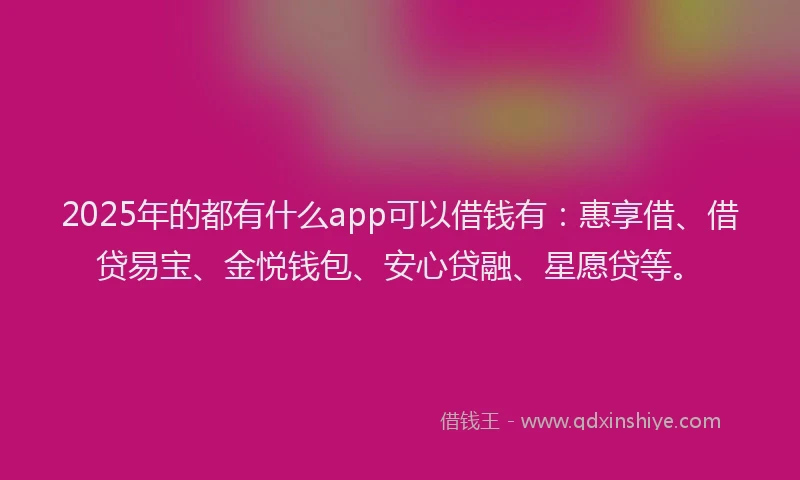 2025年的都有什么app可以借钱有：惠享借、借贷易宝、金悦钱包、安心贷融、星愿贷等。