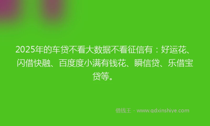 2025年的车贷不看大数据不看征信有：好运花、闪借快融、百度度小满有钱花、瞬信贷、乐借宝贷等。