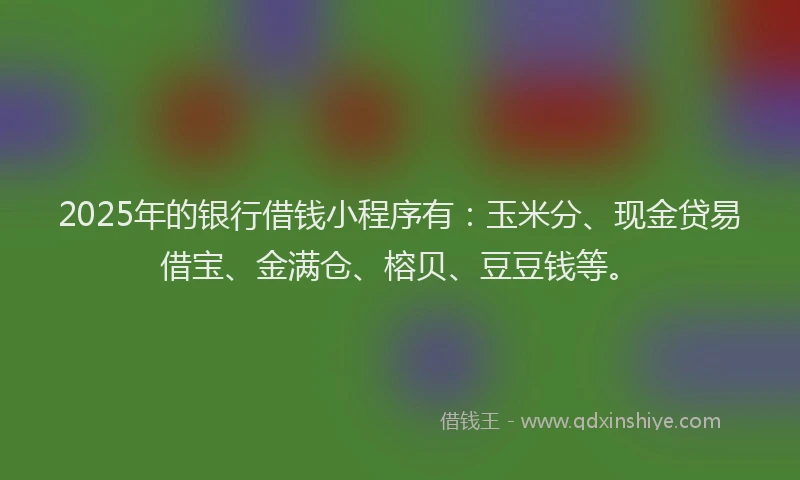 2025年的银行借钱小程序有：玉米分、现金贷易借宝、金满仓、榕贝、豆豆钱等。