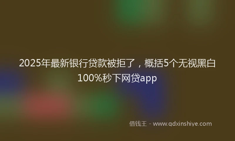 2025年最新银行贷款被拒了，概括5个无视黑白100%秒下网贷app