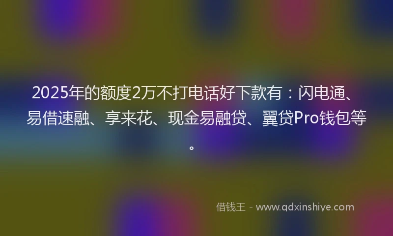 2025年的额度2万不打电话好下款有：闪电通、易借速融、享来花、现金易融贷、翼贷Pro钱包等。