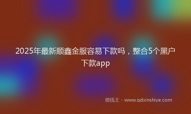 2025年最新顺鑫金服容易下款吗，整合5个黑户下款app
