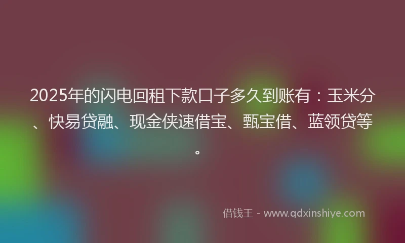 2025年的闪电回租下款口子多久到账有:玉米分、快易贷融、现金侠速借宝、甄宝借、蓝领贷等。