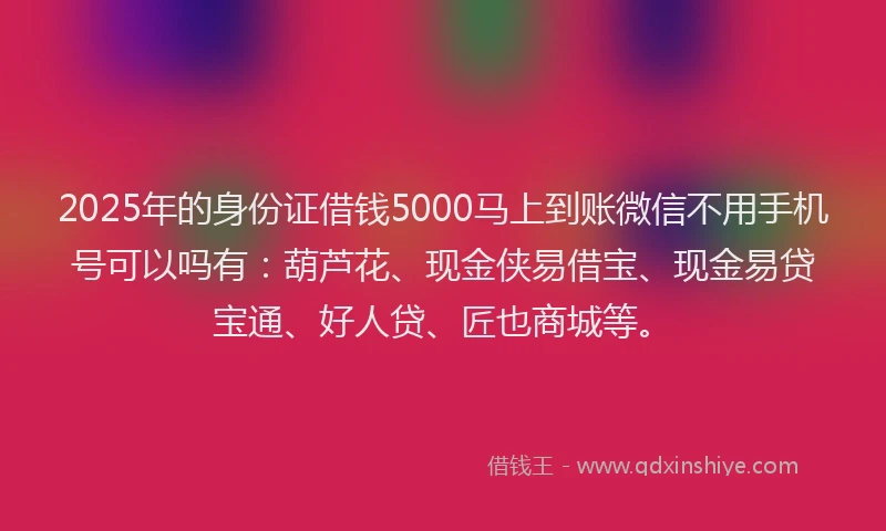 2025年的身份证借钱5000马上到账微信不用手机号可以吗有：葫芦花、现金侠易借宝、现金易贷宝通、好人贷、匠也商城等。