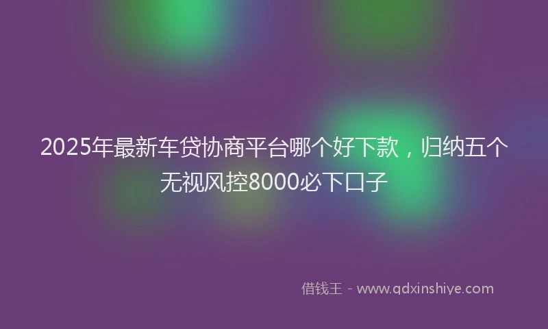 2025年最新车贷协商平台哪个好下款，归纳五个无视风控8000必下口子