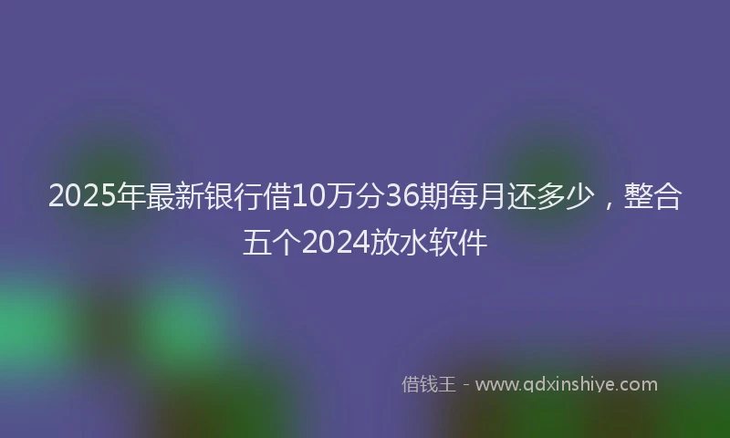 2025年最新银行借10万分36期每月还多少，整合五个2024放水软件