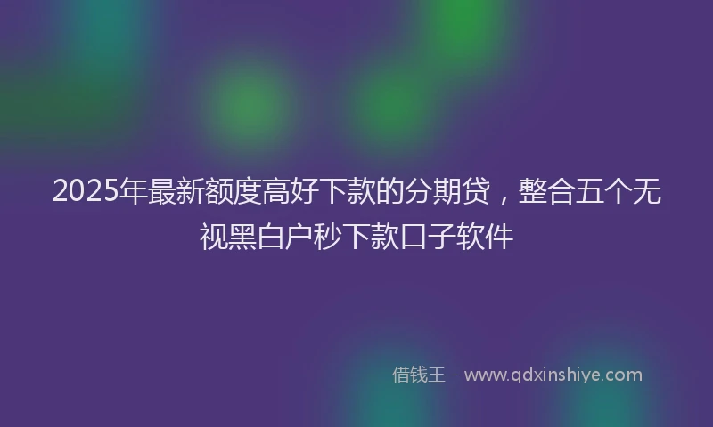 2025年最新额度高好下款的分期贷，整合五个无视黑白户秒下款口子软件