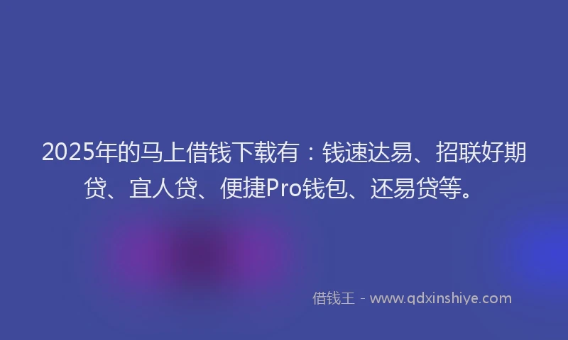 2025年的马上借钱下载有：钱速达易、招联好期贷、宜人贷、便捷Pro钱包、还易贷等。