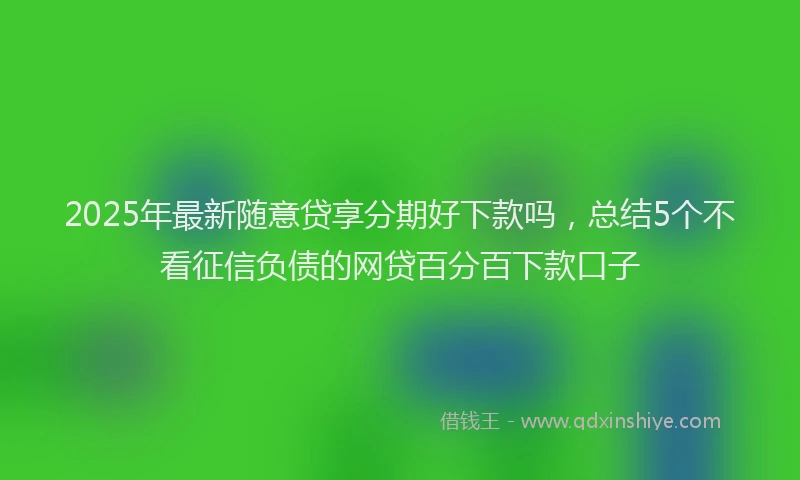 2025年最新随意贷享分期好下款吗，总结5个不看征信负债的网贷百分百下款口子