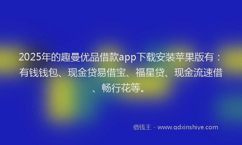 2025年的趣曼优品借款app下载安装苹果版有：有钱钱包、现金贷易借宝、福星贷、现金流速借、畅行花等。