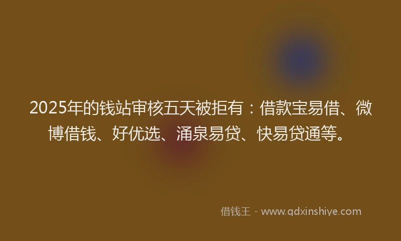 2025年的钱站审核五天被拒有：借款宝易借、微博借钱、好优选、涌泉易贷、快易贷通等。