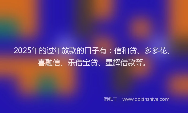 2025年的过年放款的口子有：信和贷、多多花、喜融信、乐借宝贷、星辉借款等。