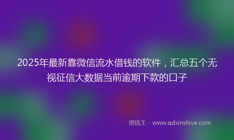 2025年最新靠微信流水借钱的软件，汇总五个无视征信大数据当前逾期下款的口子
