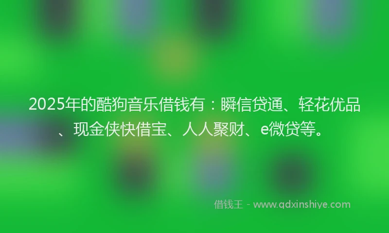 2025年的酷狗音乐借钱有：瞬信贷通、轻花优品、现金侠快借宝、人人聚财、e微贷等。