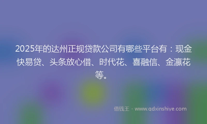 2025年的达州正规贷款公司有哪些平台有：现金快易贷、头条放心借、时代花、喜融信、金瀛花等。