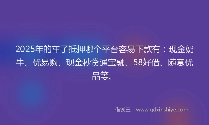 2025年的车子抵押哪个平台容易下款有：现金奶牛、优易购、现金秒贷通宝融、58好借、随意优品等。