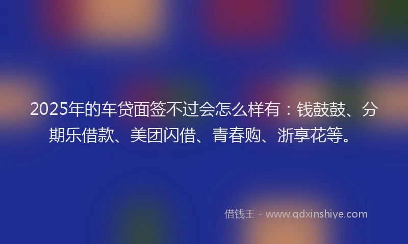 2025年的车贷面签不过会怎么样有：钱鼓鼓、分期乐借款、美团闪借、青春购、浙享花等。